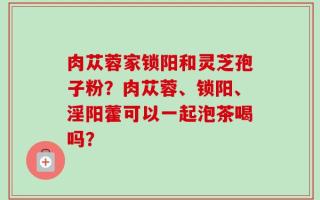 肉苁蓉家锁阳和灵芝孢子粉？肉苁蓉、锁阳、淫阳藿可以一起泡茶喝吗？