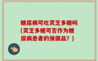 糖尿病可吃灵芝多糖吗(灵芝多糖可否作为糖尿病患者的保健品？)