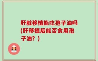 肝脏移植能吃孢子油吗(肝移植后能否食用孢子油？)