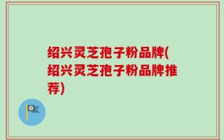 绍兴灵芝孢子粉品牌(绍兴灵芝孢子粉品牌推荐)