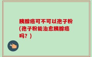 胰腺癌可不可以孢子粉(孢子粉能治愈胰腺癌吗？)