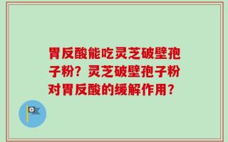胃反酸能吃灵芝破壁孢子粉？灵芝破壁孢子粉对胃反酸的缓解作用？