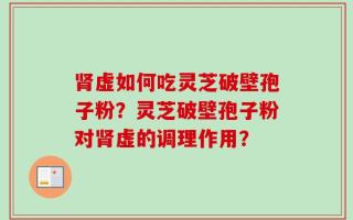 肾虚如何吃灵芝破壁孢子粉？灵芝破壁孢子粉对肾虚的调理作用？