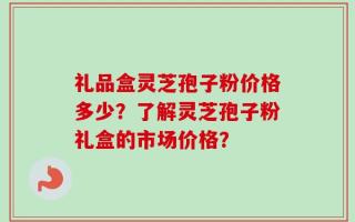 礼品盒灵芝孢子粉价格多少？了解灵芝孢子粉礼盒的市场价格？