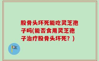 股骨头坏死能吃灵芝孢子吗(能否食用灵芝孢子治疗股骨头坏死？)