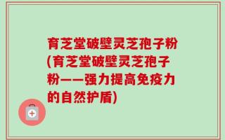 育芝堂破壁灵芝孢子粉(育芝堂破壁灵芝孢子粉——强力提高免疫力的自然护盾)