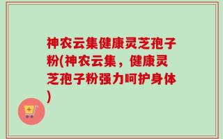 神农云集健康灵芝孢子粉(神农云集，健康灵芝孢子粉强力呵护身体)