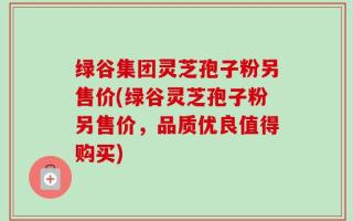 绿谷集团灵芝孢子粉另售价(绿谷灵芝孢子粉另售价，品质优良值得购买)