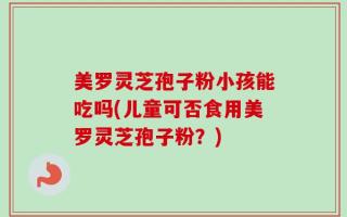 美罗灵芝孢子粉小孩能吃吗(儿童可否食用美罗灵芝孢子粉？)