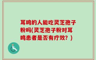 耳鸣的人能吃灵芝孢子粉吗(灵芝孢子粉对耳鸣患者是否有疗效？)