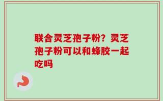 联合灵芝孢子粉？灵芝孢子粉可以和蜂胶一起吃吗