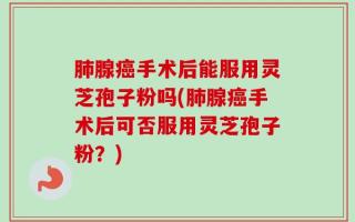 肺腺癌手术后能服用灵芝孢子粉吗(肺腺癌手术后可否服用灵芝孢子粉？)