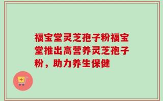 福宝堂灵芝孢子粉福宝堂推出高营养灵芝孢子粉，助力养生保健