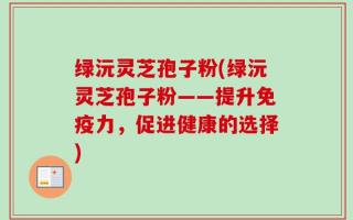 绿沅灵芝孢子粉(绿沅灵芝孢子粉——提升免疫力，促进健康的选择)
