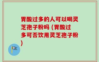 胃酸过多的人可以喝灵芝孢子粉吗 (胃酸过多可否饮用灵芝孢子粉)