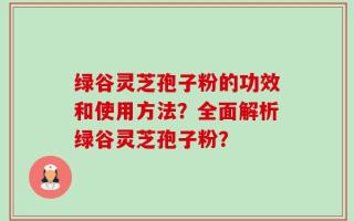 绿谷灵芝孢子粉的功效和使用方法？全面解析绿谷灵芝孢子粉？