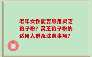 老年女性能否服用灵芝孢子粉？灵芝孢子粉的适用人群及注意事项？
