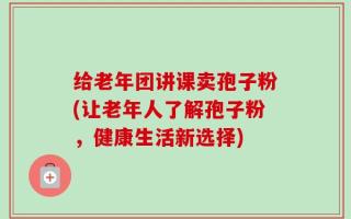 给老年团讲课卖孢子粉(让老年人了解孢子粉，健康生活新选择)