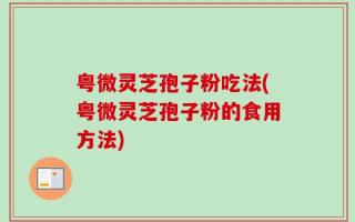 粤微灵芝孢子粉吃法(粤微灵芝孢子粉的食用方法)