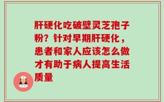 肝硬化吃破壁灵芝孢子粉？针对早期肝硬化，患者和家人应该怎么做才有助于病人提高生活质量