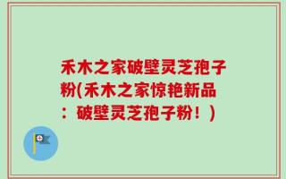 禾木之家破壁灵芝孢子粉(禾木之家惊艳新品：破壁灵芝孢子粉！)