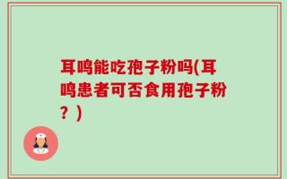耳鸣能吃孢子粉吗(耳鸣患者可否食用孢子粉？)