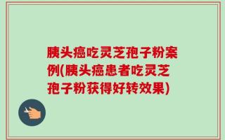 胰头癌吃灵芝孢子粉案例(胰头癌患者吃灵芝孢子粉获得好转效果)