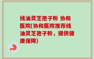 线油灵芝孢子粉 协和医院(协和医院推荐线油灵芝孢子粉，提供健康保障)