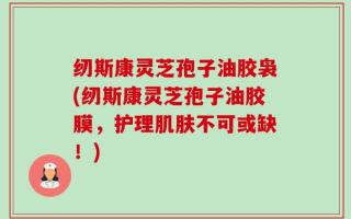 纫斯康灵芝孢子油胶袅(纫斯康灵芝孢子油胶膜，护理肌肤不可或缺！)