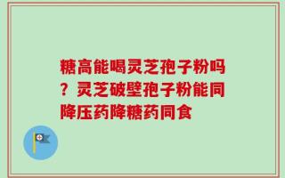 糖高能喝灵芝孢子粉吗？灵芝破壁孢子粉能同降压药降糖药同食