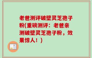 老爸测评破壁灵芝孢子粉(重磅测评：老爸亲测破壁灵芝孢子粉，效果惊人！)
