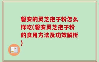 磐安的灵芝孢子粉怎么样吃(磐安灵芝孢子粉的食用方法及功效解析)