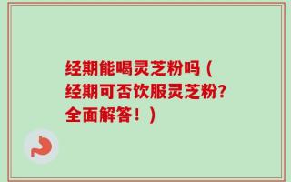 经期能喝灵芝粉吗 (经期可否饮服灵芝粉？全面解答！)