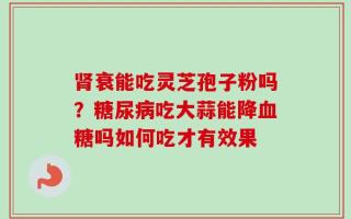 肾衰能吃灵芝孢子粉吗？糖尿病吃大蒜能降血糖吗如何吃才有效果