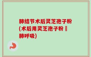 肺结节术后灵芝孢子粉(术后用灵芝孢子粉護肺呼吸)