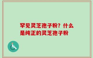 罕见灵芝孢子粉？什么是纯正的灵芝孢子粉