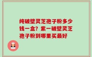 纯破壁灵芝孢子粉多少钱一盒？紫一破壁灵芝孢子粉到哪里买最好