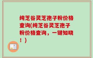 纯芝谷灵芝孢子粉价格查询(纯芝谷灵芝孢子粉价格查询，一键知晓！)