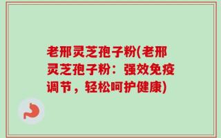 老邢灵芝孢子粉(老邢灵芝孢子粉：强效免疫调节，轻松呵护健康)