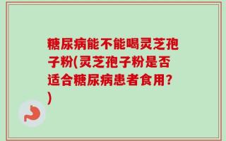 糖尿病能不能喝灵芝孢子粉(灵芝孢子粉是否适合糖尿病患者食用？)