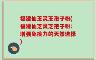福建仙芝灵芝孢子粉(福建仙芝灵芝孢子粉：增强免疫力的天然选择)
