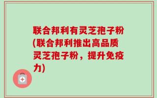 联合邦利有灵芝孢子粉(联合邦利推出高品质灵芝孢子粉，提升免疫力)