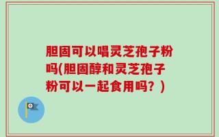 胆固可以唱灵芝孢子粉吗(胆固醇和灵芝孢子粉可以一起食用吗？)