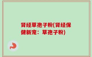 肾经草孢子粉(肾经保健新宠：草孢子粉)