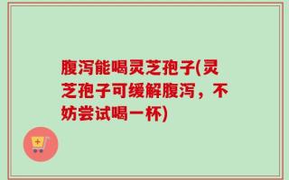 腹泻能喝灵芝孢子(灵芝孢子可缓解腹泻，不妨尝试喝一杯)