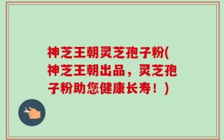 神芝王朝灵芝孢子粉(神芝王朝出品，灵芝孢子粉助您健康长寿！)
