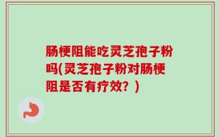 肠梗阻能吃灵芝孢子粉吗(灵芝孢子粉对肠梗阻是否有疗效？)