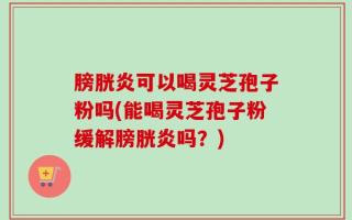 膀胱炎可以喝灵芝孢子粉吗(能喝灵芝孢子粉缓解膀胱炎吗？)
