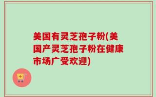 美国有灵芝孢子粉(美国产灵芝孢子粉在健康市场广受欢迎)