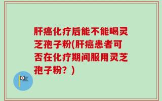 肝癌化疗后能不能喝灵芝孢子粉(肝癌患者可否在化疗期间服用灵芝孢子粉？)
